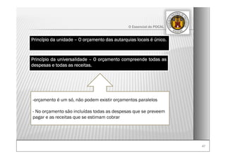 4747
O Essencial do POCAL
-orçamento é um só, não podem existir orçamentos paralelos
- No orçamento são incluídas todas as despesas que se preveem
pagar e as receitas que se estimam cobrar
Princípio da unidade – O orçamento das autarquias locais é único.
Princípio da universalidade – O orçamento compreende todas as
despesas e todas as receitas.
 