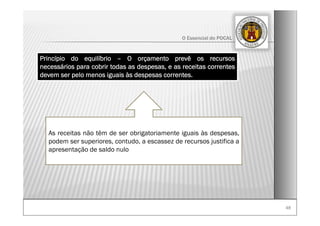 4848
O Essencial do POCAL
Princípio do equilíbrio – O orçamento prevê os recursos
necessários para cobrir todas as despesas, e as receitas correntes
devem ser pelo menos iguais às despesas correntes.
As receitas não têm de ser obrigatoriamente iguais às despesas,
podem ser superiores, contudo, a escassez de recursos justifica a
apresentação de saldo nulo
 
