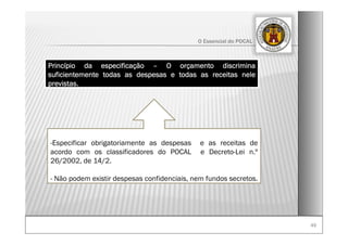 4949
O Essencial do POCAL
-Especificar obrigatoriamente as despesas e as receitas de
acordo com os classificadores do POCAL e Decreto-Lei n.º
26/2002, de 14/2.
- Não podem existir despesas confidenciais, nem fundos secretos.
Princípio da especificação – O orçamento discrimina
suficientemente todas as despesas e todas as receitas nele
previstas.
 