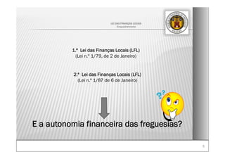 55
LEI DAS FINANÇAS LOCAIS
- Enquadramento-
1.ª Lei das Finanças Locais (LFL)
(Lei n.º 1/79, de 2 de Janeiro)
E a autonomia financeira das freguesias?
2.ª Lei das Finanças Locais (LFL)
(Lei n.º 1/87 de 6 de Janeiro)
 