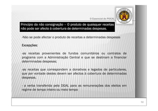 5050
O Essencial do POCAL
Princípio da não consignação – O produto de quaisquer receitas
não pode ser afecto à cobertura de determinadas despesas.
-Não se pode afectar o produto de receitas a determinadas despesas
Excepções:
-as receitas provenientes de fundos comunitários ou contratos de
programa com a Administração Central e que se destinam a financiar
determinadas despesas;
-as receitas que correspondem a donativos e legados de particulares,
que por vontade destes devem ser afectos à cobertura de determinadas
despesas.
- a verba transferida pela DGAL para as remunerações dos eleitos em
regime de tempo inteiro ou meio tempo
 