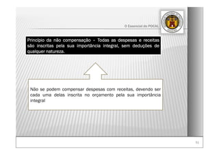 5151
O Essencial do POCAL
Princípio da não compensação – Todas as despesas e receitas
são inscritas pela sua importância integral, sem deduções de
qualquer natureza.
Não se podem compensar despesas com receitas, devendo ser
cada uma delas inscrita no orçamento pela sua importância
integral
 