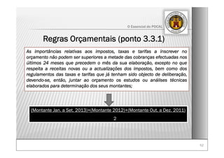 5252
O Essencial do POCAL
Regras Orçamentais (ponto 3.3.1)
As importâncias relativas aos impostos, taxas e tarifas a inscrever no
orçamento não podem ser superiores a metade das cobranças efectuadas nos
últimos 24 meses que precedem o mês da sua elaboração, excepto no que
respeita a receitas novas ou a actualizações dos impostos, bem como dos
regulamentos das taxas e tarifas que já tenham sido objecto de deliberação,
devendo-se, então, juntar ao orçamento os estudos ou análises técnicas
elaborados para determinação dos seus montantes;
(Montante Jan. a Set. 2013)+(Montante 2012)+(Montante Out. a Dez. 2011)
2
 
