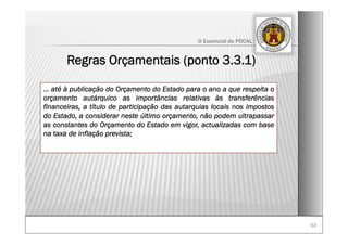 5353
O Essencial do POCAL
Regras Orçamentais (ponto 3.3.1)
… até à publicação do Orçamento do Estado para o ano a que respeita o
orçamento autárquico as importâncias relativas às transferências
financeiras, a título de participação das autarquias locais nos impostos
do Estado, a considerar neste último orçamento, não podem ultrapassar
as constantes do Orçamento do Estado em vigor, actualizadas com base
na taxa de inflação prevista;
 