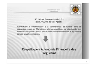 66
LEI DAS FINANÇAS LOCAIS
- Enquadramento-
3.ª Lei das Finanças Locais (LFL)
(Lei n.º 42/98, de 6 de Agosto)
Automatizou a determinação e a transferência de fundos para as
freguesias e para os Municípios, alterou os critérios de distribuição dos
fundos municipais e utilizou indicadores mais transparentes e equitativos
para os seus beneficiários.
Respeito pela Autonomia Financeira das
Freguesias
 