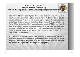 6363
Lei n.º 81/2013, de 6/12
(Projeto de Lei n.º 454/XII/3ª)
Transição das freguesias no âmbito da reorganização administrativa
a)Os novos titulares dos órgãos das novas freguesias devem, após a
instalação dos respetivos órgãos, aprovar novos instrumentos de gestão
previsional de acordo com os princípios e regras orçamentais consagrados,
na Lei das Finanças Locais, na Lei de Enquadramento Orçamental e no
Plano Oficial de Contabilidade das Autarquias Locais (POCAL) em vigor à
data de prestação das contas, designadamente a regra da plenitude que
engloba o princípio da unidade e o princípio da universalidade e tendo em
conta o Regime Jurídico das Autarquias Locais, aprovado pela Lei n.º
169/99, de 18 de setembro;
b) O disposto na alínea anterior não prejudica a possibilidade de, até à
aprovação desses instrumentos de gestão previsional, os órgãos das novas
freguesias realizarem despesas para as quais exista saldo de dotação
proveniente dos orçamentos das freguesias agregadas;
 