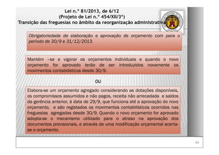 6464
Lei n.º 81/2013, de 6/12
(Projeto de Lei n.º 454/XII/3ª)
Transição das freguesias no âmbito da reorganização administrativa
Obrigatoriedade de elaboração e aprovação de orçamento com para o
período de 30/9 e 31/12/2013.
Mantém –se a vigorar os orçamentos individuais e quando o novo
orçamento for aprovado terão de ser introduzidos novamente os
movimentos contabilísticos desde 30/9.
Elabora-se um orçamento agregado considerando as dotações disponíveis,
os compromissos assumidos e não pagos, receita não arrecadada e saldos
da gerência anterior, à data de 29/9, que funciona até a aprovação do novo
orçamento, e são registados os movimentos contabilísticos ocorridos nas
freguesias agregadas desde 30/9. Quando o novo orçamento for aprovado
adopta-se o mecanismo utilizado para o atraso na aprovação dos
documentos previsionais, e através de uma modificação orçamental acerta-
se o orçamento.
OU
 