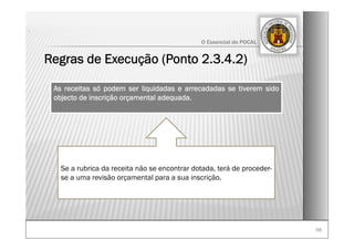 6666
O Essencial do POCAL
Regras de Execução (Ponto 2.3.4.2)
.
As receitas só podem ser liquidadas e arrecadadas se tiverem sido
objecto de inscrição orçamental adequada.
Se a rubrica da receita não se encontrar dotada, terá de proceder-
se a uma revisão orçamental para a sua inscrição.
 