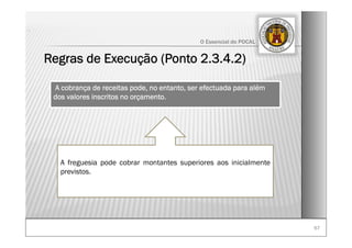 6767
O Essencial do POCAL
Regras de Execução (Ponto 2.3.4.2)
.
A cobrança de receitas pode, no entanto, ser efectuada para além
dos valores inscritos no orçamento.
A freguesia pode cobrar montantes superiores aos inicialmente
previstos.
 
