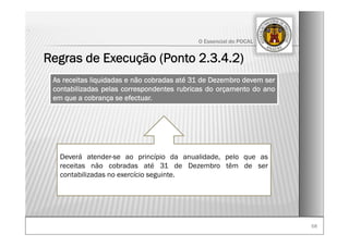 6868
O Essencial do POCAL
Regras de Execução (Ponto 2.3.4.2)
.
As receitas liquidadas e não cobradas até 31 de Dezembro devem ser
contabilizadas pelas correspondentes rubricas do orçamento do ano
em que a cobrança se efectuar.
Deverá atender-se ao princípio da anualidade, pelo que as
receitas não cobradas até 31 de Dezembro têm de ser
contabilizadas no exercício seguinte.
 