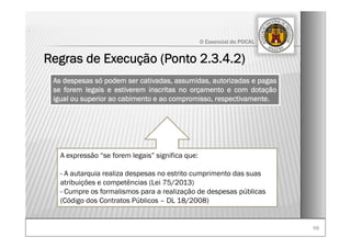 6969
O Essencial do POCAL
Regras de Execução (Ponto 2.3.4.2)
.
As despesas só podem ser cativadas, assumidas, autorizadas e pagas
se forem legais e estiverem inscritas no orçamento e com dotação
igual ou superior ao cabimento e ao compromisso, respectivamente.
A expressão “se forem legais” significa que:
- A autarquia realiza despesas no estrito cumprimento das suas
atribuições e competências (Lei 75/2013)
- Cumpre os formalismos para a realização de despesas públicas
(Código dos Contratos Públicos – DL 18/2008)
 