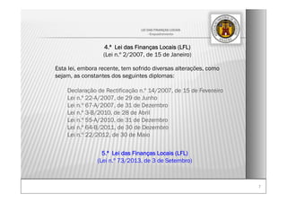 77
LEI DAS FINANÇAS LOCAIS
- Enquadramento-
4.ª Lei das Finanças Locais (LFL)
(Lei n.º 2/2007, de 15 de Janeiro)
Esta lei, embora recente, tem sofrido diversas alterações, como
sejam, as constantes dos seguintes diplomas:
Declaração de Rectificação n.º 14/2007, de 15 de Fevereiro
Lei n.º 22-A/2007, de 29 de Junho
Lei n.º 67-A/2007, de 31 de Dezembro
Lei n.º 3-B/2010, de 28 de Abril
Lei n.º 55-A/2010, de 31 de Dezembro
Lei n.º 64-B/2011, de 30 de Dezembro
Lei n.º 22/2012, de 30 de Maio
5.ª Lei das Finanças Locais (LFL)
(Lei n.º 73/2013, de 3 de Setembro)
 