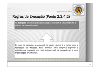 7070
O Essencial do POCAL
Regras de Execução (Ponto 2.3.4.2)
.
As dotações orçamentais da despesa constituem o limite máximo a
utilizar na sua realização.
O valor da dotação orçamental de cada rubrica é o tecto para a
realização da despesa. Para efectuar uma despesa superior à
dotação ou inscrever um nova rubrica terá de proceder-se a uma
modificação orçamental.
 