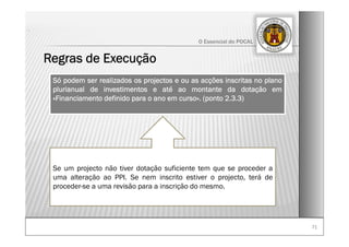 7171
O Essencial do POCAL
Regras de Execução
.
Só podem ser realizados os projectos e ou as acções inscritas no plano
plurianual de investimentos e até ao montante da dotação em
«Financiamento definido para o ano em curso». (ponto 2.3.3)
Se um projecto não tiver dotação suficiente tem que se proceder a
uma alteração ao PPI. Se nem inscrito estiver o projecto, terá de
proceder-se a uma revisão para a inscrição do mesmo.
 