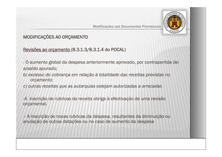 MODIFICAÇÕES AO ORÇAMENTO
Revisões ao orçamento (8.3.1.3/8.3.1.4 do POCAL)
- O aumento global da despesa anteriormente aprovado, por contrapartida de:
a)saldo apurado;
b) excesso de cobrança em relação à totalidade das receitas previstas no
orçamento;
c) outras receitas que as autarquias estejam autorizadas a arrecadar.
-A inscrição de rubricas da receita obriga à efectivação de uma revisão
orçamental.
– A inscrição de novas rubricas da despesa, resultantes da diminuição ou
anulação de outras dotações ou no caso de aumento da despesa
Modificações aos Documentos Previsionais
 
