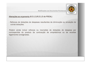 Alterações ao orçamento (8.3.1.3/8.3.1.5 do POCAL)
- Reforços de dotações de despesas resultantes da diminuição ou anulação de
outras dotações.
-Podem ainda incluir reforços ou inscrições de dotações de despesa por
contrapartida do produto da contracção de empréstimos ou de receitas
legalmente consignadas.
Modificações aos Documentos Previsionais
 