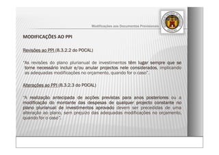 MODIFICAÇÕES AO PPI
Revisões ao PPI (8.3.2.2 do POCAL)
“As revisões do plano plurianual de investimentos têm lugar sempre que se
torne necessário incluir e/ou anular projectos nele considerados, implicando
as adequadas modificações no orçamento, quando for o caso”.
Alterações ao PPI (8.3.2.3 do POCAL)
“A realização antecipada de acções previstas para anos posteriores ou a
modificação do montante das despesas de qualquer projecto constante no
plano plurianual de investimentos aprovado devem ser precedidas de uma
alteração ao plano, sem prejuízo das adequadas modificações no orçamento,
quando for o caso”.
Modificações aos Documentos Previsionais
 