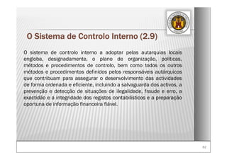 8282
O Sistema de Controlo Interno (2.9)
O sistema de controlo interno a adoptar pelas autarquias locais
engloba, designadamente, o plano de organização, políticas,
métodos e procedimentos de controlo, bem como todos os outros
métodos e procedimentos definidos pelos responsáveis autárquicos
que contribuam para assegurar o desenvolvimento das actividades
de forma ordenada e eficiente, incluindo a salvaguarda dos activos, a
prevenção e detecção de situações de ilegalidade, fraude e erro, a
exactidão e a integridade dos registos contabilísticos e a preparação
oportuna de informação financeira fiável.
 