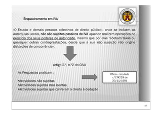 8484
Enquadramento em IVA
«O Estado e demais pessoas colectivas de direito público», onde se incluem as
Autarquias Locais, não são sujeitos passivos de IVA «quando realizem operações no
exercício dos seus poderes de autoridade, mesmo que por elas recebam taxas ou
quaisquer outras contraprestações, desde que a sua não sujeição não origine
distorções de concorrência».
artigo 2.º, n.º2 do CIVA
Ofício - circulado
n.º174229 de
20/11/1991
As Freguesias praticam :
•Actividades não sujeitas
•Actividades sujeitas mas isentas
•Actividades sujeitas que conferem o direito à dedução
 