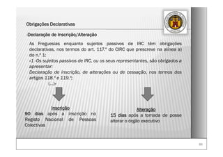 8686
Obrigações Declarativas
-Declaração de Inscrição/Alteração
As Freguesias enquanto sujeitos passivos de IRC têm obrigações
declarativas, nos termos do art. 117.º do CIRC que prescreve na alínea a)
do n.º 1:
«1 -Os sujeitos passivos de IRC, ou os seus representantes, são obrigados a
apresentar:
Declaração de inscrição, de alterações ou de cessação, nos termos dos
artigos 118.º e 119.º;
(…)»
Inscrição
90 dias após a inscrição no
Registo Nacional de Pessoas
Colectivas
Alteração
15 dias após a tomada de posse
alterar o órgão executivo
 