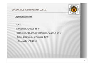 9191
Legislação aplicável:
- POCAL
- Instruções n.º1/2001 do TC
- Resolução n.º 50/2012 (Resolução n.º 3/2012- 2.ª S)
- Lei de Organização e Processo do TC
- - Resolução n.º3/2013
DOCUMENTOS DE PRESTAÇÃO DE CONTAS
 