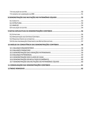 7.4 AVALIAÇÃO DA GESTÃO ...................................................................................................................50
7.5 EXEMPLO DE ELABORAÇÃO DA DRE...................................................................................................51
8 DEMONSTRAÇÃO DAS MUTAÇÕES NO PATRIMÔNIO LÍQUIDO ................................................. 53
8.1 CONCEITO....................................................................................................................................53
8.2 ESTRUTURA...............................................................................................................................54
8.3 ANÁLISE ....................................................................................................................................54
8.4 AVALIAÇÃO DA GESTÃO ...................................................................................................................54
9 NOTAS EXPLICATIVAS ÀS DEMONSTRAÇÕES CONTÁBEIS .......................................................... 56
9.1 ESTRUTURA ..................................................................................................................................56
9.2 APRESENTAÇÃO DOS CRITÉRIOS CONTÁBEIS........................................................................................56
9.3 PRINCIPAIS FONTES DE ESTIMATIVA...................................................................................................57
9.4 OUTRAS INFORMAÇÕES CONSTANTES DAS NOTAS EXPLICATIVAS.............................................................57
10 ANÁLISE DA CONSISTÊNCIA DAS DEMONSTRAÇÕES CONTÁBEIS............................................. 58
10.1 BALANÇO ORÇAMENTÁRIO ....................................................................................................58
10.2 BALANÇO FINANCEIRO ...........................................................................................................59
10.3 DEMONSTRAÇÃO DAS VARIAÇÕES PATRIMONIAIS ................................................................59
10.4 BALANÇO PATRIMONIAL ........................................................................................................59
10.5 DEMONSTRAÇÃO DOS FLUXOS DE CAIXA ...............................................................................60
10.6 DEMONSTRAÇÃO DO RESULTADO ECONÔMICO....................................................................60
10.7 DEMONSTRAÇÃO DAS MUTAÇÕES DO PATRIMÔNIO LÍQUIDO ..............................................60
11 CONSOLIDAÇÃO DAS DEMONSTRAÇÕES CONTÁBEIS .............................................................. 61
12 ÍNDICE REMISSIVO .................................................................................................................. 62
 