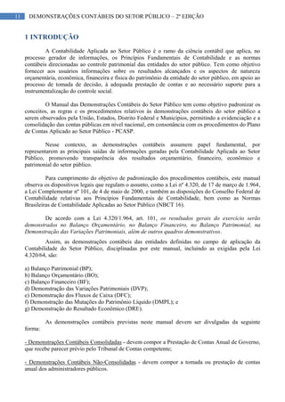 11 DEMONSTRAÇÕES CONTÁBEIS DO SETOR PÚBLICO – 2ª EDIÇÃO
1 INTRODUÇÃO
A Contabilidade Aplicada ao Setor Público é o ramo da ciência contábil que aplica, no
processo gerador de informações, os Princípios Fundamentais de Contabilidade e as normas
contábeis direcionadas ao controle patrimonial das entidades do setor público. Tem como objetivo
fornecer aos usuários informações sobre os resultados alcançados e os aspectos de natureza
orçamentária, econômica, financeira e física do patrimônio da entidade do setor público, em apoio ao
processo de tomada de decisão, à adequada prestação de contas e ao necessário suporte para a
instrumentalização do controle social.
O Manual das Demonstrações Contábeis do Setor Público tem como objetivo padronizar os
conceitos, as regras e os procedimentos relativos às demonstrações contábeis do setor público a
serem observados pela União, Estados, Distrito Federal e Municípios, permitindo a evidenciação e a
consolidação das contas públicas em nível nacional, em consonância com os procedimentos do Plano
de Contas Aplicado ao Setor Público - PCASP.
Nesse contexto, as demonstrações contábeis assumem papel fundamental, por
representarem as principais saídas de informações geradas pela Contabilidade Aplicada ao Setor
Público, promovendo transparência dos resultados orçamentário, financeiro, econômico e
patrimonial do setor público.
Para cumprimento do objetivo de padronização dos procedimentos contábeis, este manual
observa os dispositivos legais que regulam o assunto, como a Lei nº 4.320, de 17 de março de 1.964,
a Lei Complementar nº 101, de 4 de maio de 2000, e também as disposições do Conselho Federal de
Contabilidade relativas aos Princípios Fundamentais de Contabilidade, bem como as Normas
Brasileiras de Contabilidade Aplicadas ao Setor Público (NBCT 16).
De acordo com a Lei 4.320/1.964, art. 101, os resultados gerais do exercício serão
demonstrados no Balanço Orçamentário, no Balanço Financeiro, no Balanço Patrimonial, na
Demonstração das Variações Patrimoniais, além de outros quadros demonstrativos.
Assim, as demonstrações contábeis das entidades definidas no campo de aplicação da
Contabilidade do Setor Público, disciplinadas por este manual, incluindo as exigidas pela Lei
4.320/64, são:
a) Balanço Patrimonial (BP);
b) Balanço Orçamentário (BO);
c) Balanço Financeiro (BF);
d) Demonstração das Variações Patrimoniais (DVP);
e) Demonstração dos Fluxos de Caixa (DFC);
f) Demonstração das Mutações do Patrimônio Líquido (DMPL); e
g) Demonstração do Resultado Econômico (DRE).
As demonstrações contábeis previstas neste manual devem ser divulgadas da seguinte
forma:
- Demonstrações Contábeis Consolidadas - devem compor a Prestação de Contas Anual de Governo,
que recebe parecer prévio pelo Tribunal de Contas competente;
- Demonstrações Contábeis Não-Consolidadas - devem compor a tomada ou prestação de contas
anual dos administradores públicos.
 