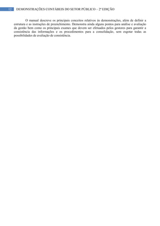 12 DEMONSTRAÇÕES CONTÁBEIS DO SETOR PÚBLICO – 2ª EDIÇÃO
O manual descreve os principais conceitos relativos às demonstrações, além de definir a
estrutura e as instruções de preenchimento. Demonstra ainda alguns pontos para análise e avaliação
da gestão bem como os principais exames que devem ser efetuados pelos gestores para garantir a
consistência das informações e os procedimentos para a consolidação, sem esgotar todas as
possibilidades de avaliação de consistência.
 