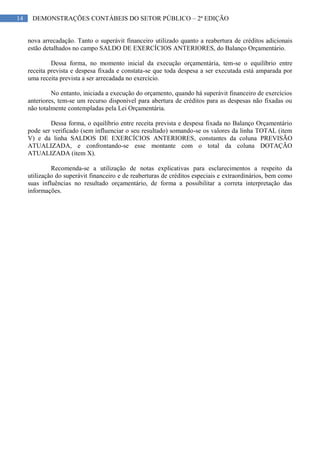14 DEMONSTRAÇÕES CONTÁBEIS DO SETOR PÚBLICO – 2ª EDIÇÃO
nova arrecadação. Tanto o superávit financeiro utilizado quanto a reabertura de créditos adicionais
estão detalhados no campo SALDO DE EXERCÍCIOS ANTERIORES, do Balanço Orçamentário.
Dessa forma, no momento inicial da execução orçamentária, tem-se o equilíbrio entre
receita prevista e despesa fixada e constata-se que toda despesa a ser executada está amparada por
uma receita prevista a ser arrecadada no exercício.
No entanto, iniciada a execução do orçamento, quando há superávit financeiro de exercícios
anteriores, tem-se um recurso disponível para abertura de créditos para as despesas não fixadas ou
não totalmente contempladas pela Lei Orçamentária.
Dessa forma, o equilíbrio entre receita prevista e despesa fixada no Balanço Orçamentário
pode ser verificado (sem influenciar o seu resultado) somando-se os valores da linha TOTAL (item
V) e da linha SALDOS DE EXERCÍCIOS ANTERIORES, constantes da coluna PREVISÃO
ATUALIZADA, e confrontando-se esse montante com o total da coluna DOTAÇÃO
ATUALIZADA (item X).
Recomenda-se a utilização de notas explicativas para esclarecimentos a respeito da
utilização do superávit financeiro e de reaberturas de créditos especiais e extraordinários, bem como
suas influências no resultado orçamentário, de forma a possibilitar a correta interpretação das
informações.
 