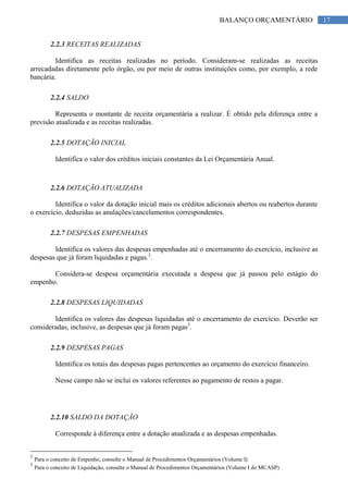 17BALANÇO ORÇAMENTÁRIO
2.2.3 RECEITAS REALIZADAS
Identifica as receitas realizadas no período. Consideram-se realizadas as receitas
arrecadadas diretamente pelo órgão, ou por meio de outras instituições como, por exemplo, a rede
bancária.
2.2.4 SALDO
Representa o montante de receita orçamentária a realizar. É obtido pela diferença entre a
previsão atualizada e as receitas realizadas.
2.2.5 DOTAÇÃO INICIAL
Identifica o valor dos créditos iniciais constantes da Lei Orçamentária Anual.
2.2.6 DOTAÇÃO ATUALIZADA
Identifica o valor da dotação inicial mais os créditos adicionais abertos ou reabertos durante
o exercício, deduzidas as anulações/cancelamentos correspondentes.
2.2.7 DESPESAS EMPENHADAS
Identifica os valores das despesas empenhadas até o encerramento do exercício, inclusive as
despesas que já foram liquidadas e pagas.2
.
Considera-se despesa orçamentária executada a despesa que já passou pelo estágio do
empenho.
2.2.8 DESPESAS LIQUIDADAS
Identifica os valores das despesas liquidadas até o encerramento do exercício. Deverão ser
consideradas, inclusive, as despesas que já foram pagas3
.
2.2.9 DESPESAS PAGAS
Identifica os totais das despesas pagas pertencentes ao orçamento do exercício financeiro.
Nesse campo não se inclui os valores referentes ao pagamento de restos a pagar.
2.2.10 SALDO DA DOTAÇÃO
Corresponde à diferença entre a dotação atualizada e as despesas empenhadas.
2
Para o conceito de Empenho, consulte o Manual de Procedimentos Orçamentários (Volume I)
3
Para o conceito de Liquidação, consulte o Manual de Procedimentos Orçamentários (Volume I do MCASP)
 