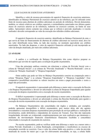 18 DEMONSTRAÇÕES CONTÁBEIS DO SETOR PÚBLICO – 2ª EDIÇÃO
2.2.11 SALDOS DE EXERCÍCIOS ANTERIORES
Identifica o valor de recursos provenientes de superávit financeiro de exercícios anteriores,
identificados no Balanço Patrimonial do exercício anterior ao de referência, que foi utilizado como
fonte de recursos para abertura de créditos adicionais no período de referência. Deverá demonstrar,
também, os valores relativos aos créditos especiais e extraordinários autorizados nos últimos quatro
meses do exercício anterior ao de referência, reabertos no exercício corrente, no limite de seus
saldos. Apresentará valores somente nas colunas que se referem à previsão atualizada e à receita
realizada e deverão corresponder ao valor da execução dos referidos créditos adicionais.
O superávit financeiro do exercício anterior, identificado no Balanço Patrimonial do ente, e
que serviu de fonte de financiamento de abertura de créditos adicionais no exercício atual, deve ter
seu valor identificado nessa linha, no lado das receitas, no montante equivalente aos créditos
autorizados. No lado das despesas, o valor do superávit financeiro utilizado já está incorporado ao
valor da dotação atualizada, por meio dos créditos adicionais.
2.3 ANÁLISE
A análise e a verificação do Balanço Orçamentário têm como objetivo preparar os
indicadores que servirão de suporte para a avaliação da gestão orçamentária.
Uma das principais análises consiste em relacionar a coluna de Previsão Inicial com a
coluna de “Dotação Inicial”; e as colunas da “Previsão Atualizada” e “Receita Realizada”, com as
colunas da “Dotação Atualizada” e “Despesa Empenhada”.
Outra análise que pode ser feita no Balanço Orçamentário consiste na comparação entre a
coluna “Despesas Pagas” e as colunas “Despesas Empenhadas” e “Despesas Liquidadas”. Esse
comparativo possibilitará encontrar os valores inscritos em restos a pagar processados e restos a
pagar não processados.
O superávit orçamentário é representado pela diferença a maior entre a execução da Receita
e da Despesa Orçamentárias e deverá ser adicionado à coluna de Despesas Empenhadas para igualar
a execução da despesa orçamentária com a execução da receita orçamentária.
O déficit orçamentário é representado pela diferença a menor entre a execução da Receita e
da Despesa Orçamentárias e deverá ser adicionado à coluna das Receitas Realizadas para igualar a
execução da receita orçamentária com execução da despesa orçamentária.
Os Balanços Orçamentários não consolidados (de órgãos e entidades, por exemplo),
poderão apresentar desequilíbrio e déficit orçamentário, pois muitos deles não são agentes
arrecadadores e executam despesas orçamentárias para prestação de serviços públicos e realização de
investimentos, sendo deficitários e dependentes de recursos do Tesouro. Esse fato não representa
irregularidade, devendo ser evidenciado complementarmente por nota explicativa que demonstre o
montante da movimentação financeira (transferências financeiras recebidas e concedidas)
relacionadas à execução do orçamento do exercício.
Na receita orçamentária, pode-se verificar ainda uma diferença a maior ou a menor entre a
coluna Previsão Atualizada e a coluna Realização, correspondente a insuficiência ou excesso de
arrecadação ocorrido no exercício. Caso o valor da coluna Saldo seja positivo, o valor da previsão
atualizada de receita foi maior que o que foi efetivamente arrecadado, ou seja, a coluna Saldo
 