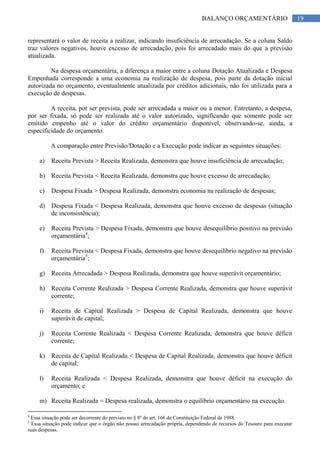 19BALANÇO ORÇAMENTÁRIO
representará o valor de receita a realizar, indicando insuficiência de arrecadação. Se a coluna Saldo
traz valores negativos, houve excesso de arrecadação, pois foi arrecadado mais do que a previsão
atualizada.
Na despesa orçamentária, a diferença a maior entre a coluna Dotação Atualizada e Despesa
Empenhada corresponde a uma economia na realização de despesa, pois parte da dotação inicial
autorizada no orçamento, eventualmente atualizada por créditos adicionais, não foi utilizada para a
execução de despesas.
A receita, por ser prevista, pode ser arrecadada a maior ou a menor. Entretanto, a despesa,
por ser fixada, só pode ser realizada até o valor autorizado, significando que somente pode ser
emitido empenho até o valor do crédito orçamentário disponível, observando-se, ainda, a
especificidade do orçamento.
A comparação entre Previsão/Dotação e a Execução pode indicar as seguintes situações:
a) Receita Prevista > Receita Realizada, demonstra que houve insuficiência de arrecadação;
b) Receita Prevista < Receita Realizada, demonstra que houve excesso de arrecadação;
c) Despesa Fixada > Despesa Realizada, demonstra economia na realização de despesas;
d) Despesa Fixada < Despesa Realizada, demonstra que houve excesso de despesas (situação
de inconsistência);
e) Receita Prevista > Despesa Fixada, demonstra que houve desequilíbrio positivo na previsão
orçamentária4
;
f) Receita Prevista < Despesa Fixada, demonstra que houve desequilíbrio negativo na previsão
orçamentária5
;
g) Receita Arrecadada > Despesa Realizada, demonstra que houve superávit orçamentário;
h) Receita Corrente Realizada > Despesa Corrente Realizada, demonstra que houve superávit
corrente;
i) Receita de Capital Realizada > Despesa de Capital Realizada, demonstra que houve
superávit de capital;
j) Receita Corrente Realizada < Despesa Corrente Realizada, demonstra que houve déficit
corrente;
k) Receita de Capital Realizada < Despesa de Capital Realizada, demonstra que houve déficit
de capital;
l) Receita Realizada < Despesa Realizada, demonstra que houve déficit na execução do
orçamento; e
m) Receita Realizada = Despesa realizada, demonstra o equilíbrio orçamentário na execução.
4
Essa situação pode ser decorrente do previsto no § 8º do art. 166 da Constituição Federal de 1988.
5
Essa situação pode indicar que o órgão não possui arrecadação própria, dependendo de recursos do Tesouro para executar
suas despesas.
 