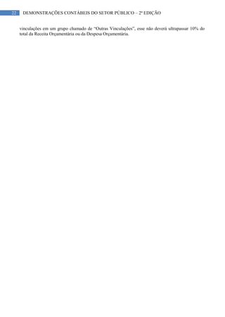 22 DEMONSTRAÇÕES CONTÁBEIS DO SETOR PÚBLICO – 2ª EDIÇÃO
vinculações em um grupo chamado de “Outras Vinculações”, esse não deverá ultrapassar 10% do
total da Receita Orçamentária ou da Despesa Orçamentária.
 