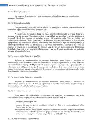 24 DEMONSTRAÇÕES CONTÁBEIS DO SETOR PÚBLICO – 2ª EDIÇÃO
3.2.1.1 destinação ordinária
É o processo de alocação livre entre a origem e a aplicação de recursos, para atender a
quaisquer finalidades.
3.2.1.2 destinação vinculada
É o processo de vinculação entre a origem e a aplicação de recursos, em atendimento às
finalidades específicas estabelecidas pela legislação.
A classificação por natureza da receita busca a melhor identificação da origem do recurso
segundo seu fato gerador. No entanto, existe a necessidade de classificar a receita conforme a
destinação legal dos recursos arrecadados. Assim, foi instituído pelo Governo Federal um
mecanismo denominado “fontes de recursos”. As fontes de recursos constituem-se de determinados
agrupamentos de naturezas de receitas, atendendo a uma determinada regra de destinação legal, e
servem para indicar como são financiadas as despesas orçamentárias. Entende-se por fonte de
recursos a origem ou a procedência dos recursos que devem ser gastos com uma determinada
finalidade. É necessário, portanto, individualizar esses recursos de modo a evidenciar sua aplicação
segundo a determinação legal.
3.2.1.3 transferências financeiras recebidas
Refletem as movimentações de recursos financeiros entre órgãos e entidades da
administração direta e indireta. Podem ser orçamentárias ou extra-orçamentárias. Aquelas efetuadas
em cumprimento à execução do Orçamento são as cotas, repasses e sub-repasses. Aquelas que não se
relacionam com o Orçamento em geral decorrem da transferência de recursos relativos aos restos a
pagar. Esses valores, quando observados os demonstrativos consolidados, são compensados pelas
Transferências Financeiras Concedidas.
3.2.1.4 transferências financeiras concedidas
Refletem as movimentações de recursos financeiros entre órgãos e entidades da
administração direta e indireta. Podem ser orçamentárias ou extra-orçamentárias e representam a
contrapartida das transferências financeiras recebidas.
3.2.1.5 recebimentos extra-orçamentários
Nesse grupo são evidenciados os ingressos não previstos no orçamento, que serão
restituídos em época própria, por decisão administrativa ou sentença judicial.
Consistem, por exemplo, em:
ingresso de recursos que se constituem obrigações relativas a consignações em folha,
fianças, cauções, etc.; e
inscrição de restos a pagar, com a função de compensar o valor da despesa orçamentária
imputada como realizada, porém não paga no exercício da emissão do empenho, em
atendimento ao parágrafo único do artigo 103 da Lei nº 4.320/1964.
3.2.1.6 pagamentos extra-orçamentários
 