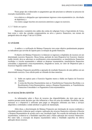 25BALANÇO FINANCEIRO
Nesse grupo são evidenciados os pagamentos que não precisam se submeter ao processo de
execução orçamentária, como:
os relativos a obrigações que representaram ingressos extra-orçamentários (ex. devolução
de depósitos); e
os restos a pagar inscritos em exercícios anteriores e pagos no exercício.
3.2.1.7 Saldo em espécie
Representa o somatório dos saldos das contas do subgrupo Caixa e Equivalentes de Caixa,
bem como o valor das entradas compensatórias no ativo e passivo financeiros, nos termos do
parágrafo único do artigo 3º da Lei 4.320/64.
3.3 ANÁLISE
A análise e a verificação do Balanço Financeiro tem como objetivo predominante preparar
os indicadores que servirão de suporte para a avaliação da gestão financeira.
O objetivo do Balanço Financeiro é evidenciar os ingressos e dispêndios de recursos em um
determinado exercício financeiro. Dessa forma, partindo do item Disponível do Exercício Anterior
(saldo inicial), deve-se adicionar os recebimentos extra-orçamentários, as transferências financeiras
recebidas e a receita orçamentária e subtrair as despesas orçamentárias, transferências financeiras
concedidas e pagamentos extra-orçamentários, chegando-se assim, no valor do Disponível para o
Exercício Seguinte (saldo final).
O Balanço Financeiro possibilita a apuração do resultado financeiro do ente público em um
determinado exercício. Esse cálculo pode ser efetuado de duas maneiras:
1) Saldo em espécie para o Exercício Seguinte menos o Saldo em Espécie do Exercício
Anterior.
2) A soma das Receitas Orçamentárias mais as Transferências Financeiras Recebidas e os
Recebimentos Extra-Orçamentários, menos a Despesa Orçamentária, as Transferências
Financeiras Concedidas e os Pagamentos Extra-orçamentários.
3.4 AVALIAÇÃO DA GESTÃO
As informações sobre o fluxo de recursos das disponibilidades são úteis para que os
usuários possam tomar decisões que irão influenciar o fluxo de caixa da entidade. Possibilita, ainda,
mensurar se o disponível é suficiente para pagar as obrigações referentes aos bens e serviços
adquiridos e contratados e ainda satisfazer os gastos de manutenção.
Além disso, a discriminação do Balanço Financeiro por destinação de recurso (ordinária e
vinculada) permite evidenciar qual a origem e aplicação dos recursos financeiros referentes à Receita
e Despesa Orçamentárias de acordo com a sua vinculação legal. Por ocasião da realização da receita
orçamentária, evidencia-se a finalidade específica para a futura aplicação dos recursos financeiros.
Por outro lado, a execução da despesa orçamentária indica a finalidade específica da efetiva
aplicação desses recursos.
 