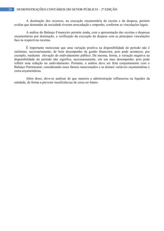 26 DEMONSTRAÇÕES CONTÁBEIS DO SETOR PÚBLICO – 2ª EDIÇÃO
A destinação dos recursos, na execução orçamentária da receita e da despesa, permite
avaliar que demandas da sociedade tiveram arrecadação e empenho, conforme as vinculações legais.
A análise do Balanço Financeiro permite ainda, com a apresentação das receitas e despesas
orçamentárias por destinação, a verificação da execução da despesa com as principais vinculações
face às respectivas receitas.
É importante mencionar que uma variação positiva na disponibilidade do período não é
sinônimo, necessariamente, de bom desempenho da gestão financeira, pois pode acontecer, por
exemplo, mediante elevação do endividamento público. Da mesma, forma, a variação negativa na
disponibilidade do período não significa, necessariamente, em um mau desempenho, pois pode
refletir uma redução no endividamento. Portanto, a análise deve ser feita conjuntamente com o
Balanço Patrimonial, considerando esses fatores mencionados e as demais variáveis orçamentárias e
extra-orçamentárias.
Além disso, deve-se analisar de que maneira a administração influenciou na liquidez da
entidade, de forma a prevenir insuficiências de caixa no futuro.
 
