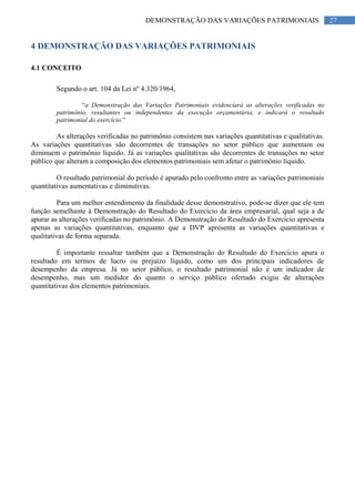 27DEMONSTRAÇÃO DAS VARIAÇÕES PATRIMONIAIS
4 DEMONSTRAÇÃO DAS VARIAÇÕES PATRIMONIAIS
4.1 CONCEITO
Segundo o art. 104 da Lei nº 4.320/1964,
“a Demonstração das Variações Patrimoniais evidenciará as alterações verificadas no
patrimônio, resultantes ou independentes da execução orçamentária, e indicará o resultado
patrimonial do exercício.”
As alterações verificadas no patrimônio consistem nas variações quantitativas e qualitativas.
As variações quantitativas são decorrentes de transações no setor público que aumentam ou
diminuem o patrimônio líquido. Já as variações qualitativas são decorrentes de transações no setor
público que alteram a composição dos elementos patrimoniais sem afetar o patrimônio líquido.
O resultado patrimonial do período é apurado pelo confronto entre as variações patrimoniais
quantitativas aumentativas e diminutivas.
Para um melhor entendimento da finalidade desse demonstrativo, pode-se dizer que ele tem
função semelhante à Demonstração do Resultado do Exercício da área empresarial, qual seja a de
apurar as alterações verificadas no patrimônio. A Demonstração do Resultado do Exercício apresenta
apenas as variações quantitativas, enquanto que a DVP apresenta as variações quantitativas e
qualitativas de forma separada.
É importante ressaltar também que a Demonstração do Resultado do Exercício apura o
resultado em termos de lucro ou prejuízo líquido, como um dos principais indicadores de
desempenho da empresa. Já no setor público, o resultado patrimonial não é um indicador de
desempenho, mas um medidor do quanto o serviço público ofertado exigiu de alterações
quantitativas dos elementos patrimoniais.
 