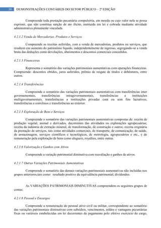 30 DEMONSTRAÇÕES CONTÁBEIS DO SETOR PÚBLICO – 2ª EDIÇÃO
Compreende toda prestação pecuniária compulsória, em moeda ou cujo valor nela se possa
exprimir, que não constitua sanção de ato ilícito, instituída em lei e cobrada mediante atividade
administrativa plenamente vinculada.
4.2.1.2 Venda de Mercadorias, Produtos e Serviços
Compreende as receitas auferidas, com a venda de mercadorias, produtos ou serviços, que
resultem em aumento do patrimônio líquido, independentemente de ingresso, segregando-se a venda
bruta das deduções como devoluções, abatimentos e descontos comerciais concedidos.
4.2.1.3 Financeiras
Representa o somatório das variações patrimoniais aumentativas com operações financeiras.
Compreende: descontos obtidos, juros auferidos, prêmio de resgate de títulos e debêntures, entre
outros.
4.2.1.4 Transferências
Compreende o somatório das variações patrimoniais aumentativas com transferências inter
governamentais, transferências intragovernamentais, transferências a instituições
multigovernamentais, transferências a instituições privadas com ou sem fins lucrativos,
transferências a convênios e transferências ao exterior.
4.2.1.5 Exploração de Bens e Serviços
Compreende o somatório das variações patrimoniais aumentativas compostas de: receita de
produção vegetal, animal e derivados, decorrentes das atividades ou explorações agropecuárias;
receita da indústria de extração mineral, de transformação, de construção e outros; receita originária
da prestação de serviços, tais como atividades comerciais, de transporte, de comunicação, de saúde,
de armazenagem, serviços científicos e tecnológicos, de metrologia, agropecuários e etc., e de
remuneração pela exploração de bens como alugueis, royalties, entre outras.
4.2.1.6 Valorização e Ganhos com Ativos
Compreende a variação patrimonial diminutiva com reavaliação e ganhos de ativos.
4.2.1.7 Outras Variações Patrimoniais Aumentativas
Compreende o somatório das demais variações patrimoniais aumentativas não incluídas nos
grupos anteriores,tais como: resultado positivo da equivalência patrimonial, dividendos.
As VARIAÇÕES PATRIMONIAIS DIMINUTIVAS compreendem os seguintes grupos de
contas:
4.2.1.8 Pessoal e Encargos
Compreende a remuneração do pessoal ativo civil ou militar, correspondente ao somatório
das variações patrimoniais diminutivas com subsídios, vencimentos, soldos e vantagens pecuniárias
fixas ou variáveis estabelecidas em lei decorrentes do pagamento pelo efetivo exercício do cargo,
 