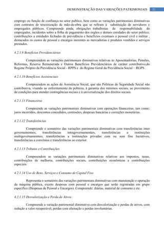 31DEMONSTRAÇÃO DAS VARIAÇÕES PATRIMONIAIS
emprego ou função de confiança no setor publico, bem como as variações patrimoniais diminutivas
com contratos de terceirização de mão-de-obra que se refiram à substituição de servidores e
empregados públicos. Compreende ainda, obrigações trabalhistas de responsabilidade do
empregador, incidentes sobre a folha de pagamento dos órgãos e demais entidades do setor publico,
contribuições a entidades fechadas de previdência e benefícios eventuais a pessoal civil e militar ,
destacados os custos de pessoal e encargos inerentes as mercadorias e produtos vendidos e serviços
prestados.
4.2.1.9 Benefícios Previdenciários
Compreendem as variações patrimoniais diminutivas relativas às Aposentadorias, Pensões,
Reformas, Reserva Remunerada e Outros Benefícios Previdenciários de caráter contributivo,do
Regime Próprio da Previdência Social - RPPS e do Regime Geral da Previdência Social – RGPS .
4.2.1.10 Benefícios Assistenciais
Compreendem as ações de Assistência Social, que são Políticas de Seguridade Social não
contributiva, visando ao enfrentamento da pobreza, à garantia dos mínimos sociais, ao provimento
de condições para atender contingências sociais e à universalização dos direitos sociais.
4.2.1.11 Financeiras
Compreende as variações patrimoniais diminutivas com operações financeiras, tais como:
juros incorridos, descontos concedidos, comissões, despesas bancárias e correções monetárias.
4.2.1.12 Transferências
Compreende o somatório das variações patrimoniais diminutivas com transferências inter
governamentais, transferências intragovernamentais, transferências a instituições
multigovernamentais, transferências a instituições privadas com ou sem fins lucrativos,
transferências a convênios e transferências ao exterior.
4.2.1.13 Tributos e Contribuições
Compreendem as variações patrimoniais diminutivas relativas aos impostos, taxas,
contribuições de melhoria, contribuições sociais, contribuições econômicas e contribuições
especiais.
4.2.1.14 Uso de Bens, Serviços e Consumo de Capital Fixo
Representa o somatório das variações patrimoniais diminutivas com manutenção e operação
da máquina pública, exceto despesas com pessoal e encargos que serão registradas em grupo
específico (Despesas de Pessoal e Encargos). Compreende: diárias, material de consumo e etc.
4.2.1.15 Desvalorização e Perda de Ativos
Compreende a variação patrimonial diminutiva com desvalorização e perdas de ativos, com
redução a valor recuperável, perdas com alienação e perdas involuntárias.
 
