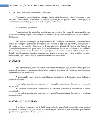 32 DEMONSTRAÇÕES CONTÁBEIS DO SETOR PÚBLICO – 2ª EDIÇÃO
4.2.1.16 Outras Variações Patrimoniais Diminutivas
Compreende o somatório das variações patrimoniais diminutivas não incluídas nos grupos
anteriores. Compreende: premiações, incentivos, equalizações de preços e taxas, participações e
contribuições, resultado negativo com participações, dentre outros.
4.2.2 Variações Qualitativas
Correspondem às variações qualitativas decorrentes da execução orçamentária que
consistem em incorporação e desincorporação de ativos, bem como incorporação e desincorporação
de passivos.
Para fins de elaboração da Demonstração das Variações Patrimoniais, considerar-se-ão
apenas as variações qualitativas decorrentes das receitas e despesas de capital, considerando a
relevância da informação. Conforme o Pronunciamento Conceitual Básico do Comitê de
Pronunciamentos Contábeis, para serem úteis, as informações devem ser relevantes às necessidades
dos usuários na tomada de decisões. As informações são relevantes quando podem influenciar as
decisões econômicas dos usuários, ajudando-os a avaliar o impacto de eventos passados, presentes
ou futuros ou confirmando ou corrigindo as suas avaliações anteriores.
4.3 ANÁLISE
Pela demonstração, deve-se avaliar o resultado patrimonial, que é afetado tanto por fatos
orçamentários quanto extra-orçamentários, observando os itens mais relevantes que interferiram no
superávit ou déficit patrimonial.
A comparação entre variações quantitativas aumentativas e diminutivas pode indicar as
seguintes situações:
a) variações quantitativas aumentativas > variações quantitativas diminutivas = superávit
patrimonial;
b) variações quantitativas aumentativas < variações quantitativas diminutivas = déficit
patrimonial; e
c) variações quantitativas aumentativas = variações quantitativas diminutivas = resultado
patrimonial nulo.
4.4 AVALIAÇÃO DA GESTÃO
A avaliação de gestão, a partir da Demonstração das Variações Patrimoniais, tem o objetivo
de apurar o quanto e de que forma a administração influenciou nas alterações patrimoniais
quantitativas e qualitativas do setor público.
 