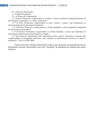 34 DEMONSTRAÇÕES CONTÁBEIS DO SETOR PÚBLICO – 2ª EDIÇÃO
IV - O Passivo Permanente;
V - O Saldo Patrimonial;
VI - As Contas de Compensação.
§ 1º O Ativo Financeiro compreenderá os créditos e valores realizáveis independentemente de
autorização orçamentária e os valores numerários.
§ 2º O Ativo Permanente compreenderá os bens, créditos e valores, cuja mobilização ou
alienação dependa de autorização legislativa.
§ 3º O Passivo Financeiro compreenderá as dívidas fundadas e outros pagamento independa
de autorização orçamentária.
§ 4º O Passivo Permanente compreenderá as dívidas fundadas e outras que dependam de
autorização legislativa para amortização ou resgate.
§ 5º Nas contas de compensação serão registrados os bens, valores, obrigações e situações não
compreendidas nos parágrafos anteriores e que, imediata ou indiretamente, possam vir a afetar o
patrimônio.” (Lei nº 4.320/1.964)
Pode-se dizer que o Balanço Patrimonial é estático, pois apresenta a posição patrimonial em
determinado momento, funcionando como uma “fotografia” do patrimônio da entidade para aquele
momento.
 