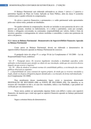 36 DEMONSTRAÇÕES CONTÁBEIS DO SETOR PÚBLICO – 2ª EDIÇÃO
O Balanço Patrimonial será elaborado utilizando-se as classes 1 (ativo) e 2 (passivo e
patrimônio líquido) do Plano de Contas Aplicado ao Setor Público, além da classe 8 (controles
credores) para o quadro referente às compensações.
Os ativos e passivos financeiros e permanentes e o saldo patrimonial serão apresentados
pelos seus valores totais, podendo ser detalhados.
No quadro referente às compensações, deverão ser incluídos os atos potenciais do ativo e do
passivo que possam, imediata ou indiretamente, vir a afetar o patrimônio, como por exemplo,
direitos e obrigações conveniadas ou contratadas; responsabilidade por valores, títulos e bens de
terceiros; garantias e contragarantias de valores recebidas e concedidas; e outros atos potenciais do
ativo e do passivo.
5.2.1 Anexo ao Balanço Patrimonial - Demonstrativo do Superávit/Déficit Financeiro Apurado
no Balanço Patrimonial
Como anexo ao Balanço Patrimonial, deverá ser elaborado o demonstrativo do
superávit/déficit financeiro apurado no Balanço Patrimonial do exercício.
O parágrafo único do artigo 8º e o artigo 50 da Lei Complementar nº 101/2000 – Lei de
Responsabilidade Fiscal, estabelece:
“Art. 8º – Parágrafo único. Os recursos legalmente vinculados a finalidade específica serão
utilizados exclusivamente para atender ao objeto de sua vinculação, ainda que em exercício diverso
daquele em que ocorrer o ingresso.”
“Art. 50 – Além de obedecer às demais normas de contabilidade pública, a escrituração das contas
públicas observará as seguintes:
I – a disponibilidade de caixa constará de registro próprio, de modo que os recursos vinculados a
órgão, fundo ou despesa obrigatória fiquem identificados e escriturados de forma individualizada;”
(Lei Complementar 101/2000)
Para atendimento desses mandamentos legais, existe o mecanismo denominado
DESTINAÇÃO DE RECURSOS (DR) ou FONTE DE RECURSOS (FR). Ela identifica se os
recursos são vinculados ou não e, no caso dos vinculados, indica a sua finalidade, o que poderá ser
verificado por este demonstrativo.
Nesse anexo, podem ser apresentadas algumas fontes com déficit e outras com superávit
financeiro, de maneira que o total seja igual ao superávit financeiro apurado no balanço patrimonial
do exercício.
Segue a estrutura básica do demonstrativo:
 