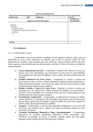 37BALANÇO PATRIMONIAL
<ENTE DA FEDERAÇÃO>
DEMONSTRATIVO DO SUPERÁVIT/DÉFICIT FINACEIRO APURADO NO BALANÇO PATRIMONIAL
EXERCÍCIO: MÊS EMISSÃO: PÁGINA:
DESTINAÇÃO DE RECURSOS
SUPERÁVIT
FINANCEIRO
Ordinária
Vinculada
Previdência Social
Transferências obrigatórias de outro ente
Convênios
(...)
TOTAL
5.2.2 Definições
5.2.2.1 ATIVO CIRCULANTE
Compreende os ativos que atendam a qualquer um dos seguintes critérios: sejam caixa ou
equivalente de caixa; sejam realizáveis ou mantidos para venda ou consumo dentro do ciclo
operacional da entidade; sejam mantidos para fins comerciais; sejam realizáveis dentro dos doze
meses seguintes à data da publicação das demonstrações contábeis. O Ativo Circulante é dividido da
seguinte maneira:
a) Caixa e Equivalentes de Caixa - Compreende o somatório dos valores em caixa e em
bancos, bem como equivalentes, que representam recursos com livre movimentação
para aplicação nas operações da entidade e para os quais não haja restrições para uso
imediato.
b) Créditos Realizáveis de Curto Prazo - Compreende os valores a receber por
fornecimento de bens, serviços, créditos tributários e demais transações pertinentes ao
objeto principal da entidade, com vencimento dentro dos doze meses seguintes à data
da publicação das demonstrações contábeis.
c) Demais Créditos e Valores de Curto Prazo - Registra os valores a receber por
transações que não representam o objeto principal da entidade, mas são normais e
inerentes às suas atividades, com vencimento dentro dos doze meses seguintes à data
da publicação das demonstrações contábeis.
d) Investimentos Temporários – Compreendem as aplicações de recursos em títulos,
valores mobiliários e imobiliários, não destinadas à negociação e que não façam parte
das atividades operacionais da entidade, resgatáveis dentro dos doze meses seguintes à
data de publicação das demonstrações contábeis.
e) Estoques - Compreendem o valor dos bens adquiridos, produzidos ou em processo de
elaboração pela entidade com o objetivo de venda ou utilização própria no curso
normal das atividades.
f) Variações Patrimoniais Diminutivas Pagas Antecipadamente – Compreendem
pagamentos de variações patrimoniais diminutivas (VPD) antecipadas, cujos
benefícios ou prestação de serviço à entidade ocorrerão dentro dos doze meses
seguintes à data de publicação das demonstrações contábeis.
 