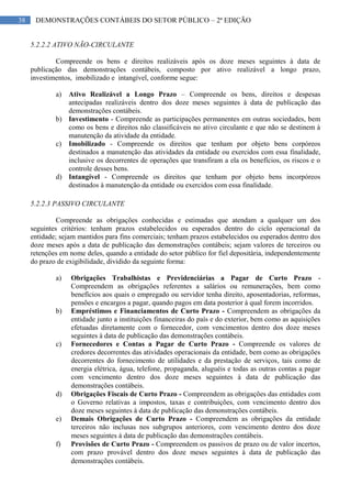 38 DEMONSTRAÇÕES CONTÁBEIS DO SETOR PÚBLICO – 2ª EDIÇÃO
5.2.2.2 ATIVO NÃO-CIRCULANTE
Compreende os bens e direitos realizáveis após os doze meses seguintes à data de
publicação das demonstrações contábeis, composto por ativo realizável a longo prazo,
investimentos, imobilizado e intangível, conforme segue:
a) Ativo Realizável a Longo Prazo – Compreende os bens, direitos e despesas
antecipadas realizáveis dentro dos doze meses seguintes à data de publicação das
demonstrações contábeis.
b) Investimento - Compreende as participações permanentes em outras sociedades, bem
como os bens e direitos não classificáveis no ativo circulante e que não se destinem à
manutenção da atividade da entidade.
c) Imobilizado - Compreende os direitos que tenham por objeto bens corpóreos
destinados a manutenção das atividades da entidade ou exercidos com essa finalidade,
inclusive os decorrentes de operações que transfiram a ela os benefícios, os riscos e o
controle desses bens.
d) Intangível - Compreende os direitos que tenham por objeto bens incorpóreos
destinados à manutenção da entidade ou exercidos com essa finalidade.
5.2.2.3 PASSIVO CIRCULANTE
Compreende as obrigações conhecidas e estimadas que atendam a qualquer um dos
seguintes critérios: tenham prazos estabelecidos ou esperados dentro do ciclo operacional da
entidade; sejam mantidos para fins comerciais; tenham prazos estabelecidos ou esperados dentro dos
doze meses após a data de publicação das demonstrações contábeis; sejam valores de terceiros ou
retenções em nome deles, quando a entidade do setor público for fiel depositária, independentemente
do prazo de exigibilidade, dividido da seguinte forma:
a) Obrigações Trabalhistas e Previdenciárias a Pagar de Curto Prazo -
Compreendem as obrigações referentes a salários ou remunerações, bem como
benefícios aos quais o empregado ou servidor tenha direito, aposentadorias, reformas,
pensões e encargos a pagar, quando pagos em data posterior à qual forem incorridos.
b) Empréstimos e Financiamentos de Curto Prazo - Compreendem as obrigações da
entidade junto a instituições financeiras do país e do exterior, bem como as aquisições
efetuadas diretamente com o fornecedor, com vencimentos dentro dos doze meses
seguintes à data de publicação das demonstrações contábeis.
c) Fornecedores e Contas a Pagar de Curto Prazo - Compreende os valores de
credores decorrentes das atividades operacionais da entidade, bem como as obrigações
decorrentes do fornecimento de utilidades e da prestação de serviços, tais como de
energia elétrica, água, telefone, propaganda, aluguéis e todas as outras contas a pagar
com vencimento dentro dos doze meses seguintes à data de publicação das
demonstrações contábeis.
d) Obrigações Fiscais de Curto Prazo - Compreendem as obrigações das entidades com
o Governo relativas a impostos, taxas e contribuições, com vencimento dentro dos
doze meses seguintes à data de publicação das demonstrações contábeis.
e) Demais Obrigações de Curto Prazo - Compreendem as obrigações da entidade
terceiros não inclusas nos subgrupos anteriores, com vencimento dentro dos doze
meses seguintes à data de publicação das demonstrações contábeis.
f) Provisões de Curto Prazo - Compreendem os passivos de prazo ou de valor incertos,
com prazo provável dentro dos doze meses seguintes à data de publicação das
demonstrações contábeis.
 