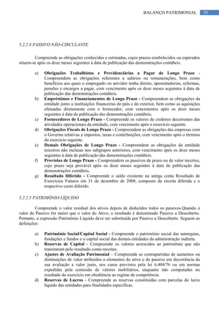 39BALANÇO PATRIMONIAL
5.2.2.4 PASSIVO NÃO-CIRCULANTE
Compreende as obrigações conhecidas e estimadas, cujos prazos estabelecidos ou esperados
situem-se após os doze meses seguintes à data de publicação das demonstrações contábeis.
a) Obrigações Trabalhistas e Previdenciárias a Pagar de Longo Prazo -
Compreendem as obrigações referentes a salários ou remunerações, bem como
benefícios aos quais o empregado ou servidor tenha direito, aposentadorias, reformas,
pensões e encargos a pagar, com vencimento após os doze meses seguintes à data de
publicação das demonstrações contábeis.
b) Empréstimos e Financiamentos de Longo Prazo - Compreendem as obrigações da
entidade junto a instituições financeiras do país e do exterior, bem como as aquisições
efetuadas diretamente com o fornecedor, com vencimentos após os doze meses
seguintes à data de publicação das demonstrações contábeis.
c) Fornecedores de Longo Prazo - Compreende os valores de credores decorrentes das
atividades operacionais da entidade, com vencimento após o exercício seguinte.
d) Obrigações Fiscais de Longo Prazo - Compreendem as obrigações das empresas com
o Governo relativas a impostos, taxas e contribuições, com vencimento após o término
do exercício seguinte.
e) Demais Obrigações de Longo Prazo - Compreendem as obrigações da entidade
terceiros não inclusas nos subgrupos anteriores, com vencimento após os doze meses
seguintes à data de publicação das demonstrações contábeis.
f) Provisões de Longo Prazo - Compreendem os passivos de prazo ou de valor incertos,
cujo prazo seja provável após os doze meses seguintes à data de publicação das
demonstrações contábeis.
g) Resultado Diferido - Compreende o saldo existente na antiga conta Resultado de
Exercícios Futuros em 31 de dezembro de 2008, composto de receita diferida e o
respectivo custo diferido.
5.2.2.5 PATRIMÔNIO LÍQUIDO
Compreende o valor residual dos ativos depois de deduzidos todos os passivos.Quando o
valor do Passivo for maior que o valor do Ativo, o resultado é denominado Passivo a Descoberto.
Portanto, a expressão Patrimônio Líquido deve ser substituída por Passivo a Descoberto. Seguem as
definições:
a) Patrimônio Social/Capital Social - Compreende o patrimônio social das autarquias,
fundações e fundos e o capital social das demais entidades da administração indireta.
b) Reservas de Capital - Compreende os valores acrescidos ao patrimônio que não
transitaram pelo resultado como receitas.
c) Ajustes de Avaliação Patrimonial – Compreende as contrapartidas de aumentos ou
diminuições de valor atribuídos a elementos do ativo e do passivo em decorrência da
sua avaliação a valor justo, nos casos previstos pela lei 6.404/76 ou em normas
expedidas pela comissão de valores mobiliários, enquanto não computadas no
resultado do exercício em obediência ao regime de competência.
d) Reservas de Lucros - Compreende as reservas constituídas com parcelas do lucro
líquido das entidades para finalidades específicas.
 