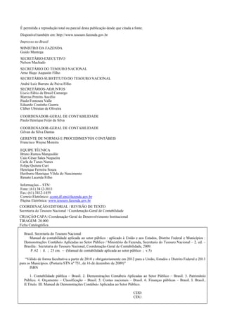 É permitida a reprodução total ou parcial desta publicação desde que citada a fonte.
Disponível também em: http://www.tesouro.fazenda.gov.br
Impresso no Brasil
MINISTRO DA FAZENDA
Guido Mantega
SECRETÁRIO-EXECUTIVO
Nelson Machado
SECRETÁRIO DO TESOURO NACIONAL
Arno Hugo Augustin Filho
SECRETÁRIO-SUBSTITUTO DO TESOURO NACIONAL
André Luiz Barreto de Paiva Filho
SECRETÁRIOS-ADJUNTOS
Líscio Fábio de Brasil Camargo
Marcus Pereira Aucélio
Paulo Fontoura Valle
Eduardo Coutinho Guerra
Cléber Ubiratan de Oliveira
COORDENADOR-GERAL DE CONTABILIDADE
Paulo Henrique Feijó da Silva
COORDENADOR-GERAL DE CONTABILIDADE
Gilvan da Silva Dantas
GERENTE DE NORMAS E PROCEDIMENTOS CONTÁBEIS
Francisco Wayne Moreira
EQUIPE TÉCNICA
Bruno Ramos Mangualde
Caio César Sales Nogueira
Carla de Tunes Nunes
Felipe Quitete Curi
Henrique Ferreira Souza
Heriberto Henrique Vilela do Nascimento
Renato Lacerda Filho
Informações – STN:
Fone: (61) 3412-3011
Fax: (61) 3412-1459
Correio Eletrônico: ccont.df.stn@fazenda.gov.br
Página Eletrônica: www.tesouro.fazenda.gov.br
COORDENAÇÃO EDITORIAL / REVISÃO DE TEXTO
Secretaria do Tesouro Nacional / Coordenação-Geral de Contabilidade
CRIAÇÃO CAPA: Coordenação-Geral de Desenvolvimento Institucional
TIRAGEM: 20.000
Ficha Catalográfica
Brasil. Secretaria do Tesouro Nacional
Manual de contabilidade aplicada ao setor público : aplicado à União e aos Estados, Distrito Federal e Municípios :
Demonstrações Contábeis Aplicadas ao Setor Público / Ministério da Fazenda, Secretaria do Tesouro Nacional – 2. ed. –
Brasília : Secretaria do Tesouro Nacional, Coordenação-Geral de Contabilidade, 2009.
P. 62 : il. ; 25 cm. – (Manual de contabilidade aplicada ao setor público ; v.5)
“Válido de forma facultativa a partir de 2010 e obrigatoriamente em 2012 para a União, Estados e Distrito Federal e 2013
para os Municípios. (Portaria STN nº 751, de 16 de dezembro de 2009)”
ISBN
1. Contabilidade pública – Brasil. 2. Demonstrações Contábeis Aplicadas ao Setor Público – Brasil. 3. Patrimônio
Público. 4. Orçamento – Classificação – Brasil. 5. Contas nacionais – Brasil. 6. Finanças públicas – Brasil. I. Brasil..
II.Titulo. III. Manual de Demonstrações Contábeis Aplicadas ao Setor Público.
CDD:
CDU:
 
