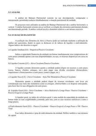 41BALANÇO PATRIMONIAL
5.3 ANÁLISE
A análise do Balanço Patrimonial consiste na sua decomposição, comparação e
interpretação, permitindo conhecer detalhadamente a situação patrimonial da entidade.
Os processos mais utilizados na análise do Balanço Patrimonial são a análise horizontal e a
vertical. A análise horizontal consiste em se verificar a evolução dos elementos patrimoniais durante
um determinado período. A análise vertical envolve elementos relativos a um mesmo exercício.
5.4 AVALIAÇÃO DA GESTÃO
A avaliação dos elementos do Ativo e Passivo pode ser realizada mediante a utilização da
análise por quocientes, dentre os quais se destacam os de índices de liquidez e endividamento.
Alguns índices são descritos a seguir:
a) Liquidez Imediata (LI) - Disponível/Passivo Circulante
Indica a capacidade financeira da entidade em honrar imediatamente seus compromissos de
curto prazo contando apenas com suas disponibilidades, ou seja, os recursos disponíveis em caixa ou
bancos.
b) Liquidez Corrente (LC) - Ativo Circulante/Passivo Circulante
A liquidez corrente demonstra quanto a entidade poderá dispor em recursos a curto prazo
(caixa, bancos, clientes, estoques, etc.) para pagar suas dívidas circulantes (fornecedores,
empréstimos e financiamentos a curto prazo, contas a pagar, etc.).
c) Liquidez Seca (LS) - (Ativo Circulante – Itens Não Monetários)/Passivo Circulante
Demonstra quanto a entidade poderá dispor de recursos circulantes, sem levar em
consideração seus itens não monetários como os estoques, almoxarifados e as despesas antecipadas,
para fazer face às suas obrigações de curto prazo.
d) Liquidez Geral (LG) - Ativo Circulante + Ativo Realizável a Longo Prazo / Passivo Circulante +
Passivo Exigível a Longo Prazo
A liquidez geral, ou índice de solvência geral, é uma medida de capacidade da entidade em
honrar todas as suas exigibilidades, contando, para isso, com os seus recursos realizáveis a curto e
longo prazos.
e) Endividamento Geral (EG) – Passivo Circulante + Passivo Exigível a Longo Prazo x 100 / Passivo
Total
Esse índice demonstra o grau de endividamento da entidade. Reflete também a sua estrutura
de capital.
 