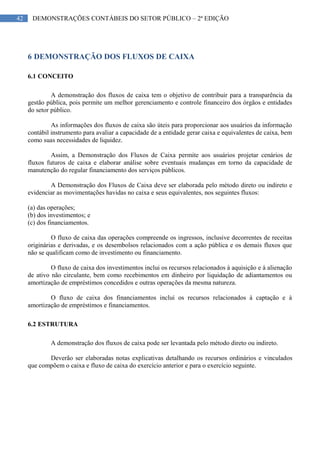 42 DEMONSTRAÇÕES CONTÁBEIS DO SETOR PÚBLICO – 2ª EDIÇÃO
6 DEMONSTRAÇÃO DOS FLUXOS DE CAIXA
6.1 CONCEITO
A demonstração dos fluxos de caixa tem o objetivo de contribuir para a transparência da
gestão pública, pois permite um melhor gerenciamento e controle financeiro dos órgãos e entidades
do setor público.
As informações dos fluxos de caixa são úteis para proporcionar aos usuários da informação
contábil instrumento para avaliar a capacidade de a entidade gerar caixa e equivalentes de caixa, bem
como suas necessidades de liquidez.
Assim, a Demonstração dos Fluxos de Caixa permite aos usuários projetar cenários de
fluxos futuros de caixa e elaborar análise sobre eventuais mudanças em torno da capacidade de
manutenção do regular financiamento dos serviços públicos.
A Demonstração dos Fluxos de Caixa deve ser elaborada pelo método direto ou indireto e
evidenciar as movimentações havidas no caixa e seus equivalentes, nos seguintes fluxos:
(a) das operações;
(b) dos investimentos; e
(c) dos financiamentos.
O fluxo de caixa das operações compreende os ingressos, inclusive decorrentes de receitas
originárias e derivadas, e os desembolsos relacionados com a ação pública e os demais fluxos que
não se qualificam como de investimento ou financiamento.
O fluxo de caixa dos investimentos inclui os recursos relacionados à aquisição e à alienação
de ativo não circulante, bem como recebimentos em dinheiro por liquidação de adiantamentos ou
amortização de empréstimos concedidos e outras operações da mesma natureza.
O fluxo de caixa dos financiamentos inclui os recursos relacionados à captação e à
amortização de empréstimos e financiamentos.
6.2 ESTRUTURA
A demonstração dos fluxos de caixa pode ser levantada pelo método direto ou indireto.
Deverão ser elaboradas notas explicativas detalhando os recursos ordinários e vinculados
que compõem o caixa e fluxo de caixa do exercício anterior e para o exercício seguinte.
 
