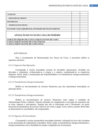 45DEMONSTRAÇÃO DOS FLUXOS DE CAIXA
INGRESSOS
OPERAÇÕES DE CRÉDITO
DESEMBOLSOS
AMORTIZAÇÃO DA DÍVIDA
FLUXO DE CAIXA LÍQUIDO DAS ATIVIDADES DE FINANCIAMENTO
APURAÇÃO DO FLUXO DE CAIXA DO PERÍODO
GERAÇÃO LÍQUIDA DE CAIXA E EQUIVALENTE DE CAIXA
CAIXA E EQUIVALENTE DE CAIXA INICIAL
CAIXA E EQUIVALENTE DE CAIXA FINAL
6.2.3 Definições
Para o levantamento da Demonstração dos Fluxos de Caixa, é necessário definir os
seguintes conceitos:
6.2.3.1 Ingressos Das Operações
Corresponde à receita arrecadada corrente de atividades operacionais, divididas em
derivadas e originárias, evidenciando-se a origem e a espécie, considerando-se as respectivas
deduções. Inclui, ainda, a remuneração das disponibilidades e as transferências intragovernamentais
e intergovernamentais.
6.2.3.2 Transferências Intergovernamentais
Reflete as movimentações de recursos financeiros que não representam arrecadação ou
aplicação direta.
6.2.3.3 Transferências Intragovernamentais
Reflete as movimentações de recursos financeiros entre órgãos e entidades da
Administração Direta e Indireta. Aquelas efetuadas em cumprimento à execução do orçamento são
as cotas, repasses e sub-repasses. Aquelas que não se relacionam com o Orçamento, em geral,
decorrem da transferência de recursos relativos aos restos a pagar. Esses valores, quando observados
os demonstrativos consolidados, são compensados.
6.2.3.4 Ingressos De Investimento
Corresponde à receita orçamentária arrecadada referente à alienação de ativo não circulante
ou de amortização de empréstimos concedidos. Inclui, ainda, as transferências intragovernamentais e
intergovernamentais com a finalidade de atender a dispêndios de investimento.
 