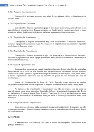 46 DEMONSTRAÇÕES CONTÁBEIS DO SETOR PÚBLICO – 2ª EDIÇÃO
6.2.3.5 Ingressos De Financiamento
Corresponde à receita orçamentária arrecadada de operações de crédito, refinanciamento da
dívida e outras.
6.2.3.6 Dispêndios Das Operações
Corresponde à despesa orçamentária paga de atividades operacionais, demonstrando-se os
desembolsos de pessoal e outras despesas correntes por função (exceto encargos especiais), os juros
e encargos sobre a dívida e as transferências, incluindo o pagamento dos restos a pagar.
6.2.3.7 Dispêndios De Investimento
Corresponde à despesa orçamentária paga com investimentos e inversões financeiras,
incluindo o pagamento dos restos a pagar. As concessões de empréstimos e financiamentos figurarão
em linha específica neste grupo.
6.2.3.8 Dispêndios De Financiamento
Corresponde à despesa orçamentária paga com amortização e refinanciamento da dívida,
incluindo o pagamento dos restos a pagar processados e não processados referentes à amortização e
refinanciamento da dívida.
6.2.3.9 Caixa E Equivalente-Caixa
Compreende o numerário em espécie e depósitos bancários disponíveis, além das aplicações
financeiras de curto prazo, de alta liquidez, que são prontamente conversíveis em um montante
conhecido de caixa e que estão sujeitas a um insignificante risco de mudança de valor. Inclui, ainda,
a receita orçamentária arrecadada que se encontra em poder da rede bancária em fase de
recolhimento.
Assim, na Demonstração de Fluxo de Caixa, figurarão como ingressos as receitas
orçamentárias arrecadadas e como dispêndios as despesas orçamentárias e os restos a pagar pagos.
As transações de investimento e financiamento que não envolvem o uso de caixa ou
equivalentes de caixa, como aquisições financiadas de bens e arrendamento financeiro, não devem
ser incluídas na demonstração dos fluxos de caixa. Tais transações devem ser divulgadas nas notas
explicativas à demonstração, de modo que forneçam todas as informações relevantes sobre essas
transações.
6.2.3.10 Disponibilidades Compensatórias
Consistem nas entradas e saídas meramente compensatórias (depósitos de terceiros) que não
representam ingressos e desembolsos que impactam o caixa ou equivalente de caixa, devendo figurar
de forma destacada.
6.3 ANÁLISE
A Demonstração dos Fluxos de Caixa visa à análise do desempenho financeiro do setor
público, permitindo:
 